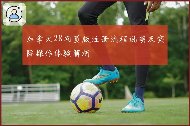 加拿大28网页版注册流程说明及实际操作体验解析