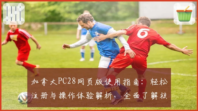 加拿大PC28网页版使用指南：轻松注册与操作体验解析，全面了解核心功能与特色优势